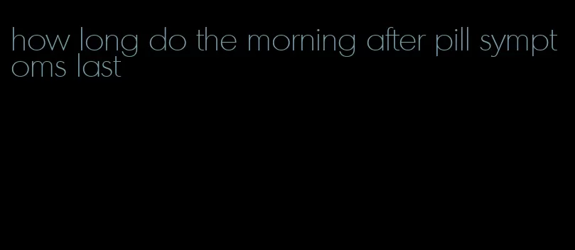 how long do the morning after pill symptoms last