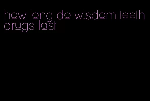 how long do wisdom teeth drugs last