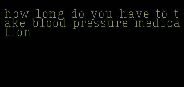 how long do you have to take blood pressure medication