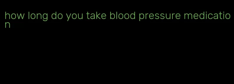 how long do you take blood pressure medication