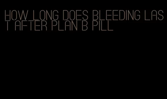 how long does bleeding last after plan b pill