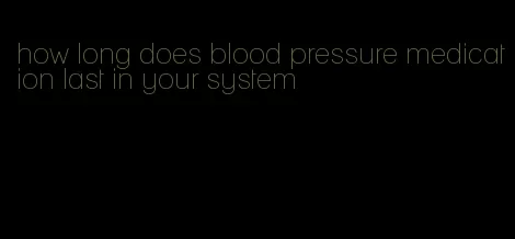 how long does blood pressure medication last in your system