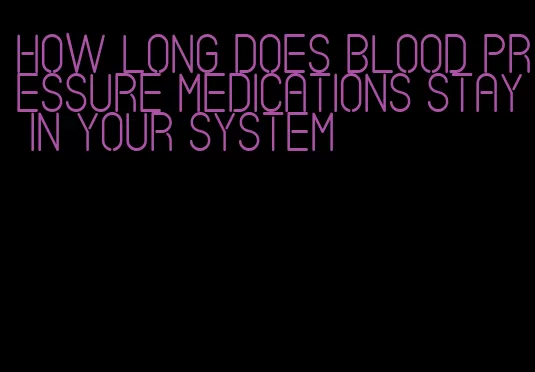 how long does blood pressure medications stay in your system