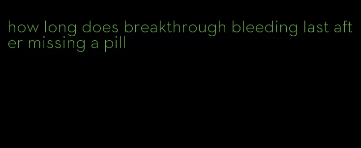 how long does breakthrough bleeding last after missing a pill