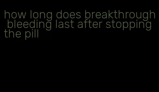 how long does breakthrough bleeding last after stopping the pill