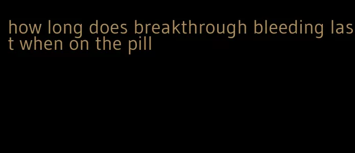 how long does breakthrough bleeding last when on the pill