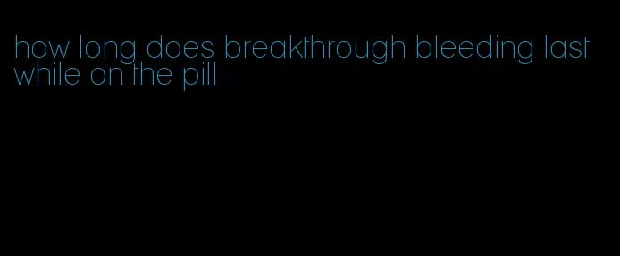 how long does breakthrough bleeding last while on the pill