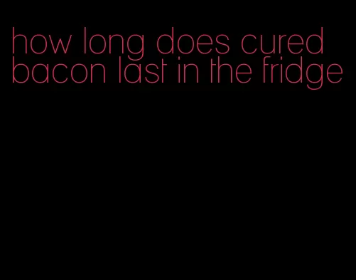 how long does cured bacon last in the fridge