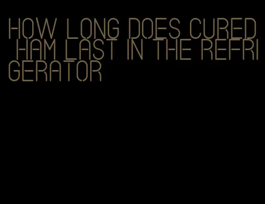 how long does cured ham last in the refrigerator