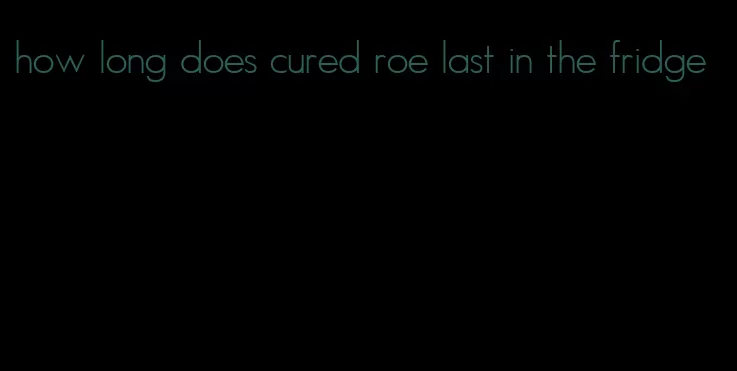 how long does cured roe last in the fridge