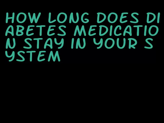 how long does diabetes medication stay in your system