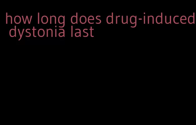 how long does drug-induced dystonia last