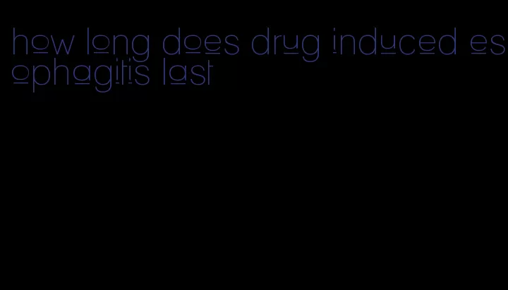 how long does drug induced esophagitis last