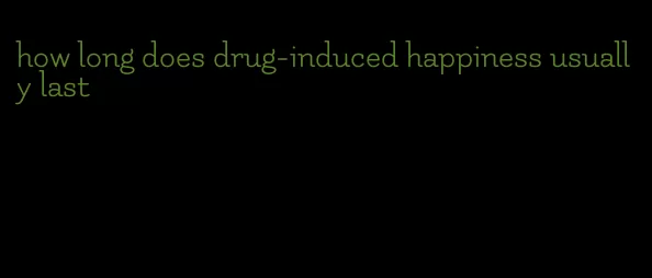 how long does drug-induced happiness usually last