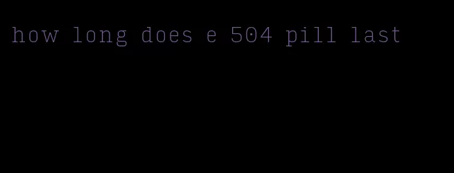 how long does e 504 pill last