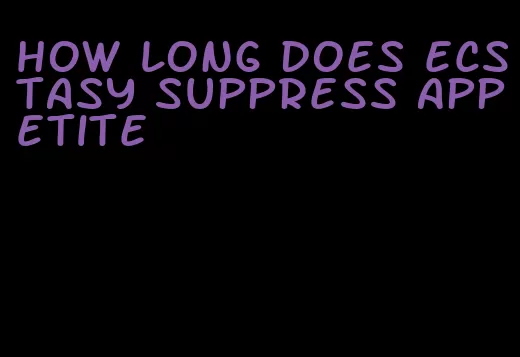 how long does ecstasy suppress appetite