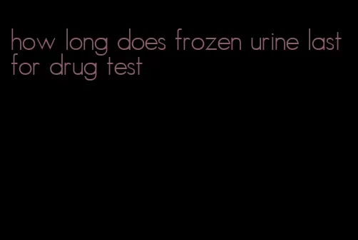 how long does frozen urine last for drug test