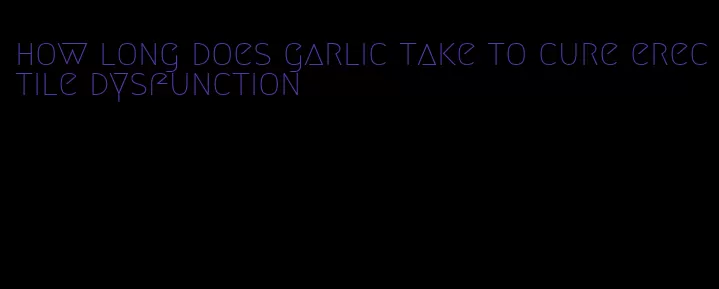 how long does garlic take to cure erectile dysfunction