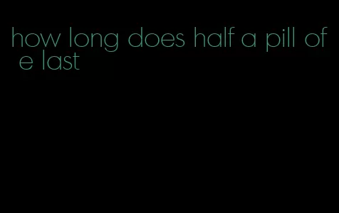 how long does half a pill of e last