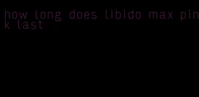 how long does libido max pink last