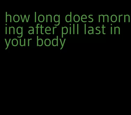 how long does morning after pill last in your body