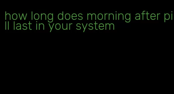 how long does morning after pill last in your system