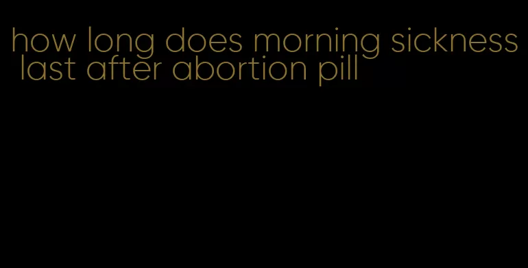 how long does morning sickness last after abortion pill