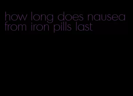 how long does nausea from iron pills last