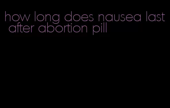 how long does nausea last after abortion pill