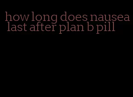 how long does nausea last after plan b pill