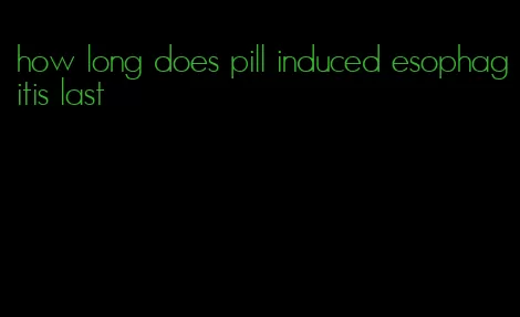 how long does pill induced esophagitis last