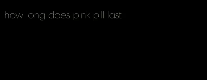 how long does pink pill last