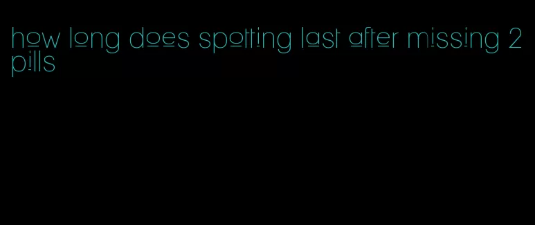 how long does spotting last after missing 2 pills