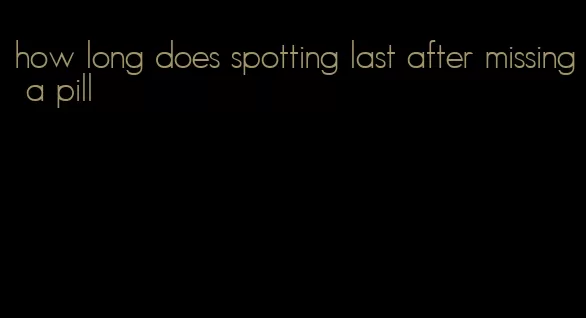 how long does spotting last after missing a pill