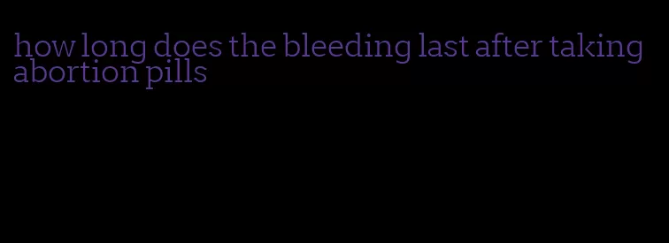 how long does the bleeding last after taking abortion pills