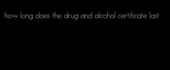 how long does the drug and alcohol certificate last