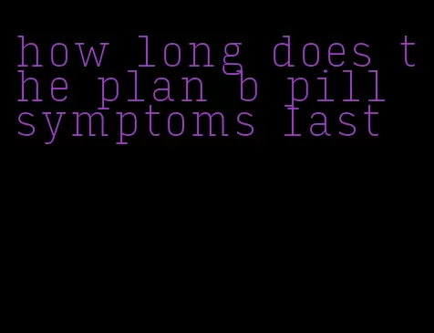 how long does the plan b pill symptoms last