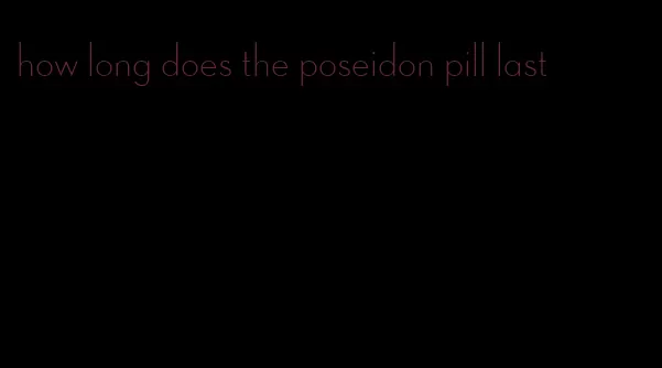 how long does the poseidon pill last