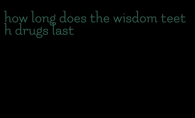 how long does the wisdom teeth drugs last