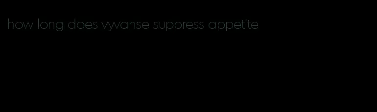 how long does vyvanse suppress appetite