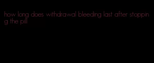 how long does withdrawal bleeding last after stopping the pill