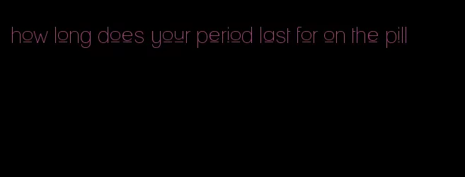 how long does your period last for on the pill