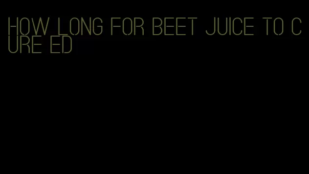 how long for beet juice to cure ed