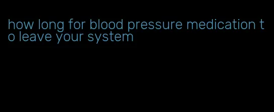 how long for blood pressure medication to leave your system