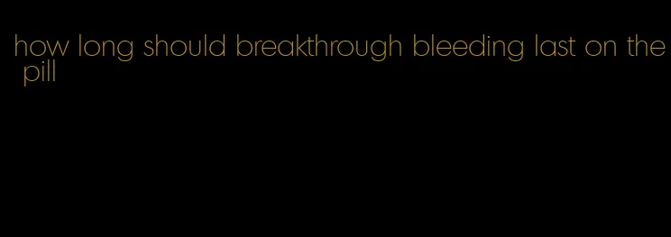 how long should breakthrough bleeding last on the pill