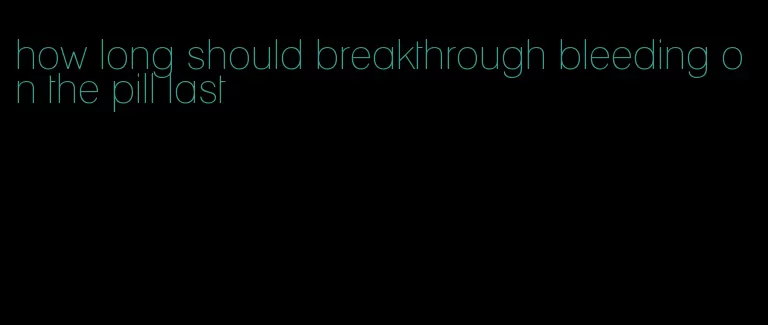 how long should breakthrough bleeding on the pill last