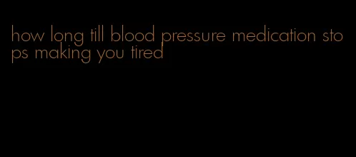 how long till blood pressure medication stops making you tired