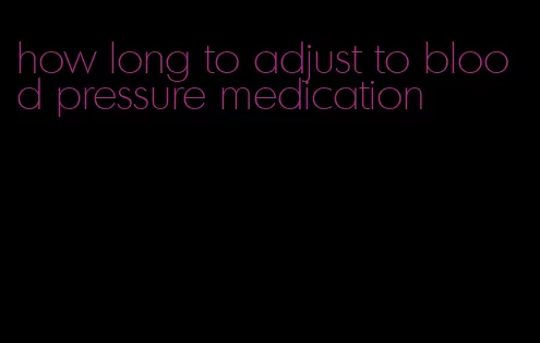 how long to adjust to blood pressure medication