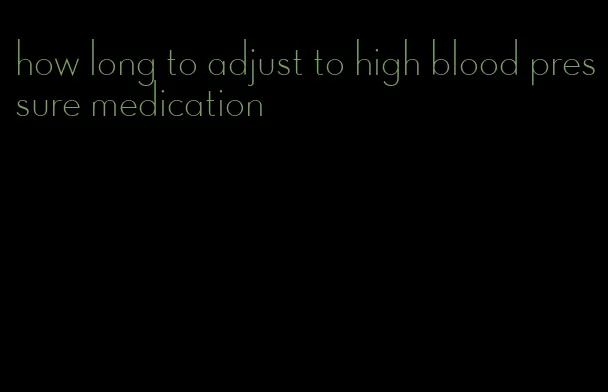 how long to adjust to high blood pressure medication