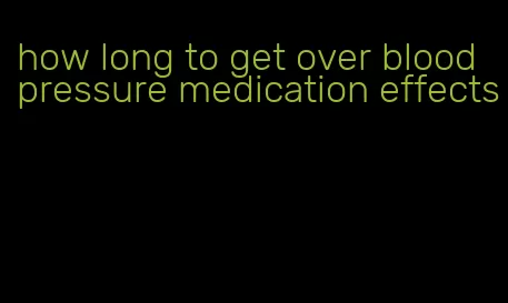 how long to get over blood pressure medication effects